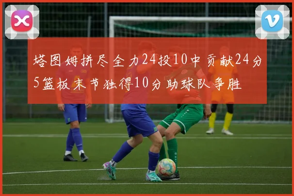塔图姆拼尽全力24投10中贡献24分5篮板末节独得10分助球队争胜
