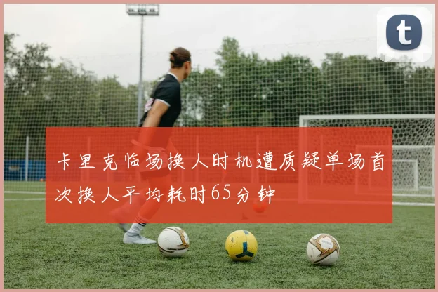 卡里克临场换人时机遭质疑单场首次换人平均耗时65分钟