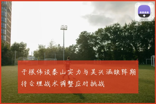 于根伟谈泰山实力与吴兴涵缺阵期待合理战术调整应对挑战