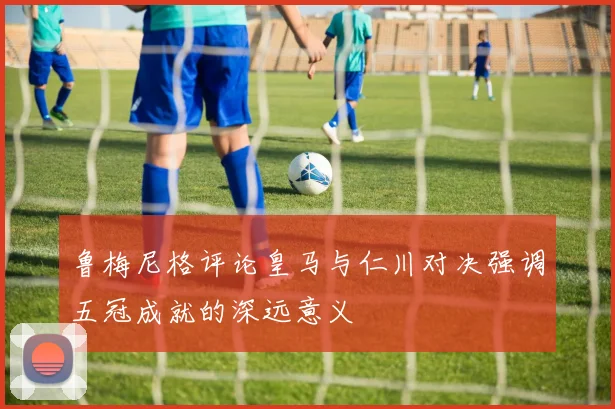 鲁梅尼格评论皇马与仁川对决强调五冠成就的深远意义