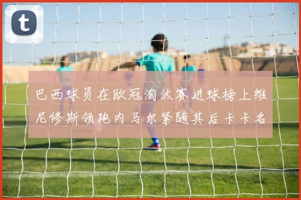 巴西球员在欧冠淘汰赛进球榜上维尼修斯领跑内马尔紧随其后卡卡名列第三