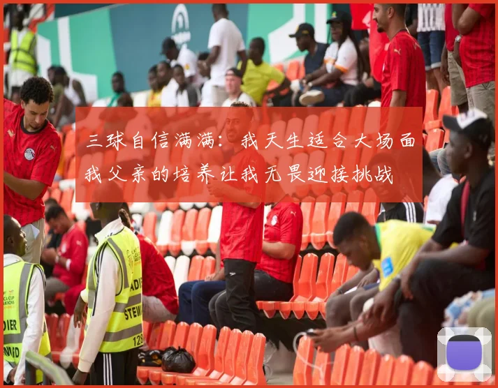 三球自信满满：我天生适合大场面我父亲的培养让我无畏迎接挑战